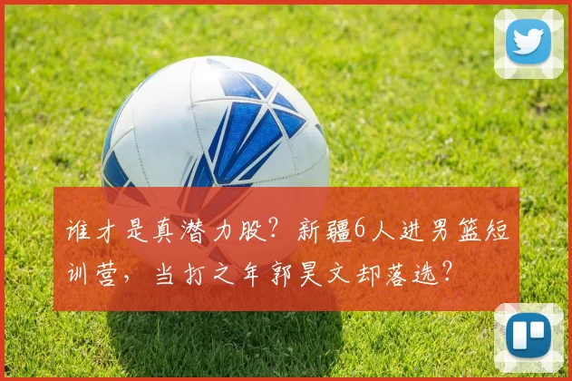 谁才是真潜力股？新疆6人进男篮短训营，当打之年郭昊文却落选？