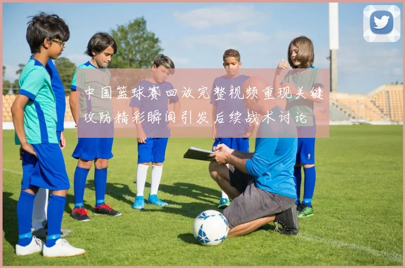 中国篮球赛回放完整视频重现关键攻防精彩瞬间引发后续战术讨论