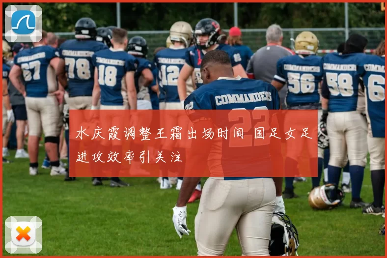 水庆霞调整王霜出场时间 国足女足进攻效率引关注