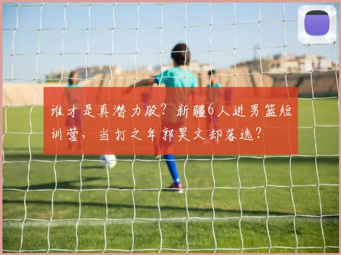 谁才是真潜力股？新疆6人进男篮短训营，当打之年郭昊文却落选？