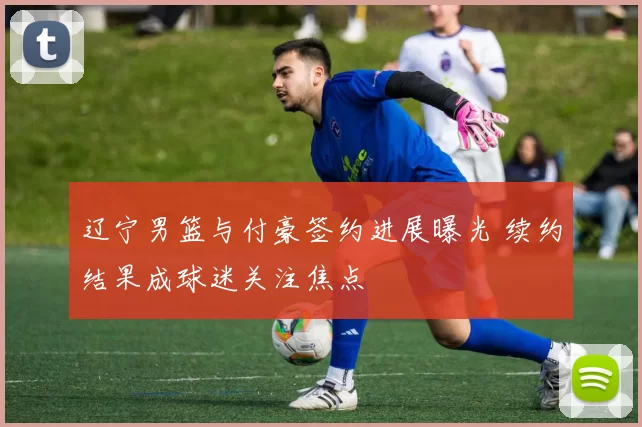 辽宁男篮与付豪签约进展曝光 续约结果成球迷关注焦点